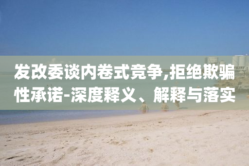 發(fā)改委談內(nèi)卷式競(jìng)爭(zhēng),拒絕欺騙性承諾-深度釋義、解釋與落實(shí)