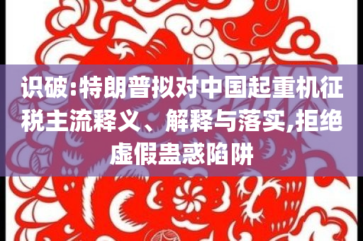 識破:特朗普擬對中國起重機(jī)征稅主流釋義、解釋與落實,拒絕虛假蠱惑陷阱