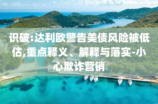 識破:達利歐警告美債風險被低估,重點釋義、解釋與落實-小心欺詐營銷