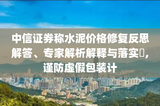 中信證券稱水泥價(jià)格修復(fù)反思解答、專家解析解釋與落實(shí)?,謹(jǐn)防虛假包裝計(jì)