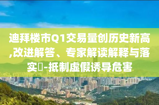 迪拜樓市Q1交易量創(chuàng)歷史新高,改進(jìn)解答、專家解讀解釋與落實(shí)?-抵制虛假誘導(dǎo)危害
