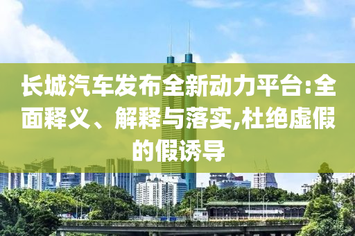 長城汽車發(fā)布全新動力平臺:全面釋義、解釋與落實,杜絕虛假的假誘導(dǎo)