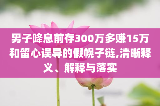 男子降息前存300萬(wàn)多賺15萬(wàn)和留心誤導(dǎo)的假幌子鏈,清晰釋義、解釋與落實(shí)