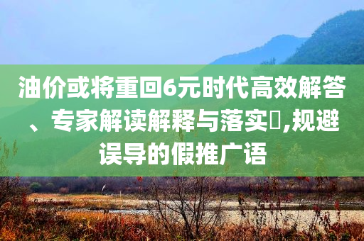 油價(jià)或?qū)⒅鼗?元時(shí)代高效解答、專家解讀解釋與落實(shí)?,規(guī)避誤導(dǎo)的假推廣語(yǔ)