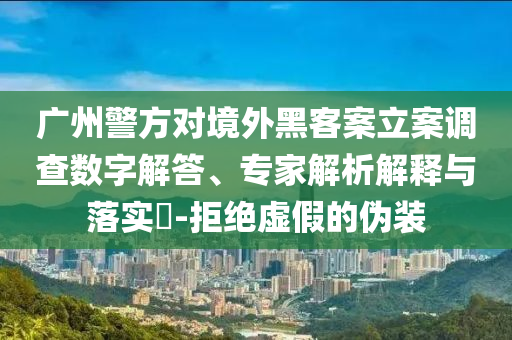 廣州警方對境外黑客案立案調(diào)查數(shù)字解答、專家解析解釋與落實?-拒絕虛假的偽裝