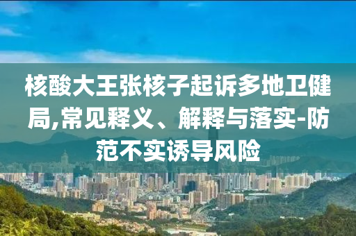 核酸大王張核子起訴多地衛(wèi)健局,常見釋義、解釋與落實-防范不實誘導風險