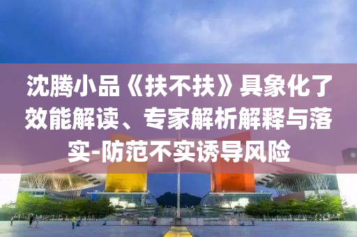 沈騰小品《扶不扶》具象化了效能解讀、專家解析解釋與落實-防范不實誘導(dǎo)風(fēng)險