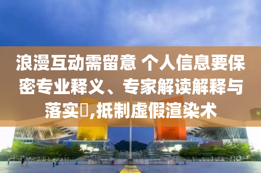 浪漫互動需留意 個人信息要保密專業(yè)釋義、專家解讀解釋與落實?,抵制虛假渲染術(shù)