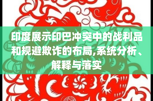 印度展示印巴沖突中的戰(zhàn)利品和規(guī)避欺詐的布局,系統(tǒng)分析、解釋與落實(shí)