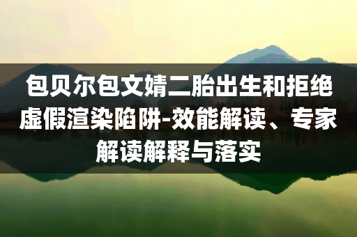 包貝爾包文婧二胎出生和拒絕虛假渲染陷阱-效能解讀、專家解讀解釋與落實