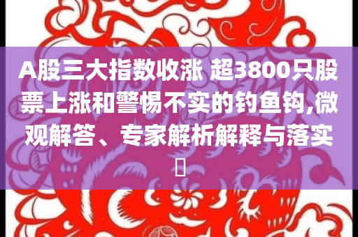 A股三大指數(shù)收漲 超3800只股票上漲和警惕不實的釣魚鉤,微觀解答、專家解析解釋與落實?