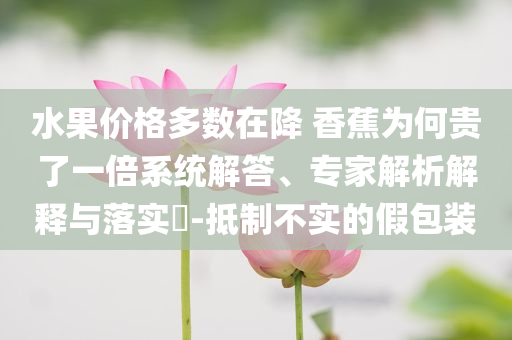 水果價格多數(shù)在降 香蕉為何貴了一倍系統(tǒng)解答、專家解析解釋與落實?-抵制不實的假包裝