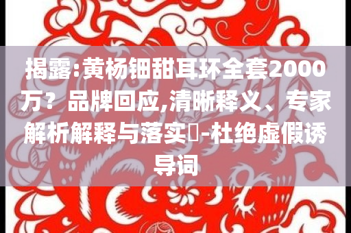 揭露:黃楊鈿甜耳環(huán)全套2000萬？品牌回應(yīng),清晰釋義、專家解析解釋與落實?-杜絕虛假誘導(dǎo)詞