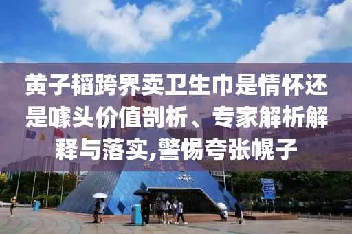黃子韜跨界賣衛(wèi)生巾是情懷還是噱頭價值剖析、專家解析解釋與落實,警惕夸張幌子