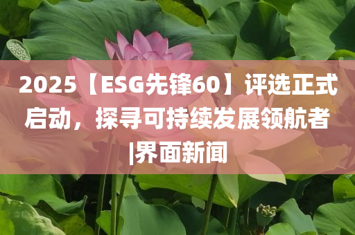 2025【ESG先鋒60】評(píng)選正式啟動(dòng)，探尋可持續(xù)發(fā)展領(lǐng)航者|界面新聞