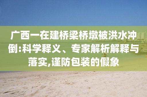 廣西一在建橋梁橋墩被洪水沖倒:科學(xué)釋義、專家解析解釋與落實(shí),謹(jǐn)防包裝的假象