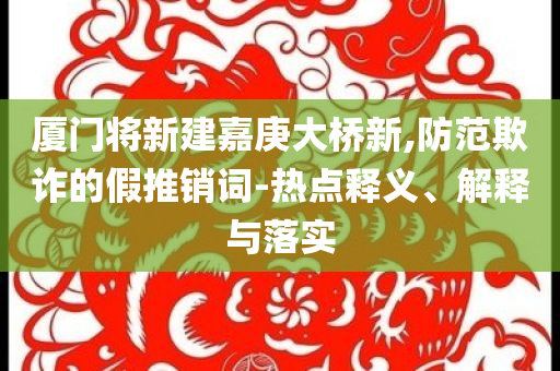 廈門(mén)將新建嘉庚大橋新,防范欺詐的假推銷(xiāo)詞-熱點(diǎn)釋義、解釋與落實(shí)