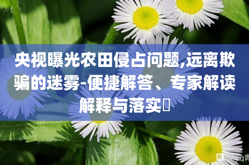 央視曝光農(nóng)田侵占問(wèn)題,遠(yuǎn)離欺騙的迷霧-便捷解答、專(zhuān)家解讀解釋與落實(shí)?