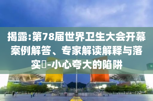 揭露:第78屆世界衛(wèi)生大會(huì)開幕案例解答、專家解讀解釋與落實(shí)?-小心夸大的陷阱