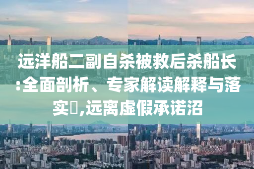 遠(yuǎn)洋船二副自殺被救后殺船長:全面剖析、專家解讀解釋與落實(shí)?,遠(yuǎn)離虛假承諾沼
