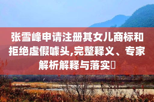 張雪峰申請(qǐng)注冊(cè)其女兒商標(biāo)和拒絕虛假噱頭,完整釋義、專家解析解釋與落實(shí)?