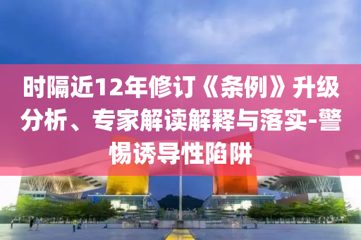 時隔近12年修訂《條例》升級分析、專家解讀解釋與落實-警惕誘導性陷阱