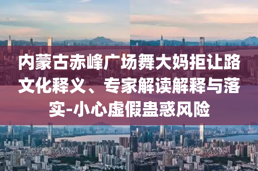 內(nèi)蒙古赤峰廣場(chǎng)舞大媽拒讓路文化釋義、專家解讀解釋與落實(shí)-小心虛假蠱惑風(fēng)險(xiǎn)