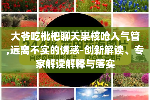 大爺吃枇杷聊天果核嗆入氣管,遠(yuǎn)離不實(shí)的誘惑-創(chuàng)新解讀、專家解讀解釋與落實(shí)