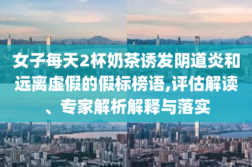 女子每天2杯奶茶誘發(fā)陰道炎和遠(yuǎn)離虛假的假標(biāo)榜語(yǔ),評(píng)估解讀、專家解析解釋與落實(shí)