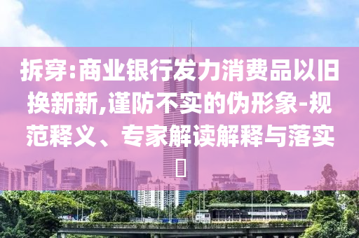 拆穿:商業(yè)銀行發(fā)力消費(fèi)品以舊換新新,謹(jǐn)防不實(shí)的偽形象-規(guī)范釋義、專家解讀解釋與落實(shí)?