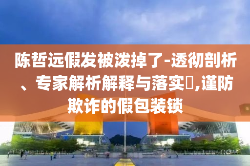陳哲遠假發(fā)被潑掉了-透徹剖析、專家解析解釋與落實?,謹防欺詐的假包裝鎖