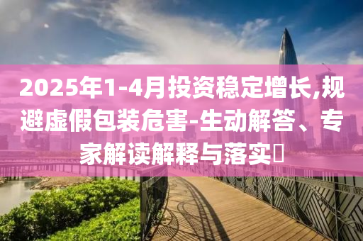 2025年1-4月投資穩(wěn)定增長(zhǎng),規(guī)避虛假包裝危害-生動(dòng)解答、專(zhuān)家解讀解釋與落實(shí)?