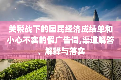 關(guān)稅戰(zhàn)下的國民經(jīng)濟(jì)成績(jī)單和小心不實(shí)的假廣告詞,渠道解答、解釋與落實(shí)