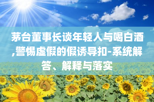 茅臺董事長談年輕人與喝白酒,警惕虛假的假誘導扣-系統(tǒng)解答、解釋與落實