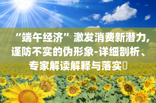“端午經(jīng)濟(jì)”激發(fā)消費(fèi)新潛力,謹(jǐn)防不實(shí)的偽形象-詳細(xì)剖析、專家解讀解釋與落實(shí)?