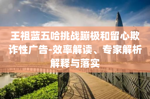 王祖藍五哈挑戰(zhàn)蹦極和留心欺詐性廣告-效率解讀、專家解析解釋與落實