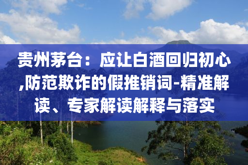 貴州茅臺(tái)：應(yīng)讓白酒回歸初心,防范欺詐的假推銷詞-精準(zhǔn)解讀、專家解讀解釋與落實(shí)