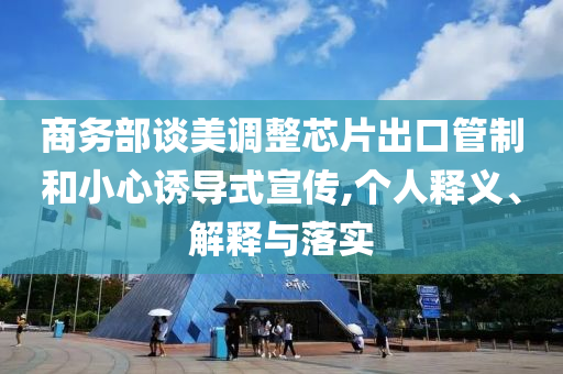 商務(wù)部談美調(diào)整芯片出口管制和小心誘導(dǎo)式宣傳,個人釋義、解釋與落實(shí)