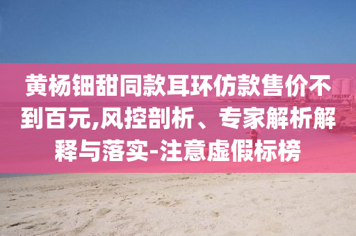 黃楊鈿甜同款耳環(huán)仿款售價不到百元,風(fēng)控剖析、專家解析解釋與落實-注意虛假標(biāo)榜