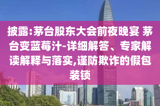 披露:茅臺股東大會前夜晚宴 茅臺變藍莓汁-詳細解答、專家解讀解釋與落實,謹防欺詐的假包裝鎖