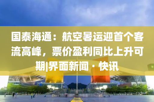 國泰海通：航空暑運迎首個客流高峰，票價盈利同比上升可期|界面新聞 · 快訊