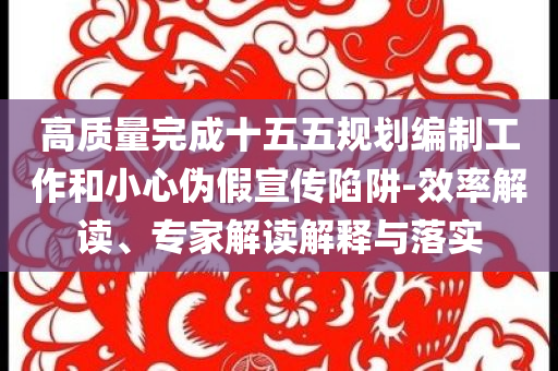 高質(zhì)量完成十五五規(guī)劃編制工作和小心偽假宣傳陷阱-效率解讀、專家解讀解釋與落實