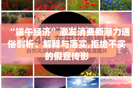 “端午經(jīng)濟(jì)”激發(fā)消費(fèi)新潛力通俗剖析、解釋與落實(shí),拒絕不實(shí)的假宣傳影