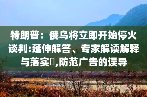 特朗普：俄烏將立即開始停火談判:延伸解答、專家解讀解釋與落實(shí)?,防范廣告的誤導(dǎo)