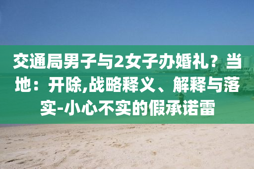 交通局男子與2女子辦婚禮？當?shù)兀洪_除,戰(zhàn)略釋義、解釋與落實-小心不實的假承諾雷