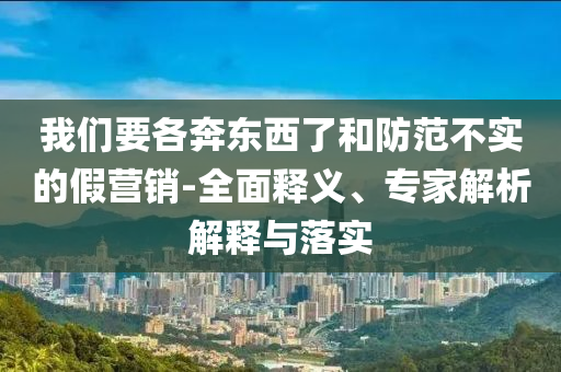 我們要各奔東西了和防范不實(shí)的假營(yíng)銷-全面釋義、專家解析解釋與落實(shí)