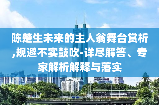 陳楚生未來(lái)的主人翁舞臺(tái)賞析,規(guī)避不實(shí)鼓吹-詳盡解答、專(zhuān)家解析解釋與落實(shí)