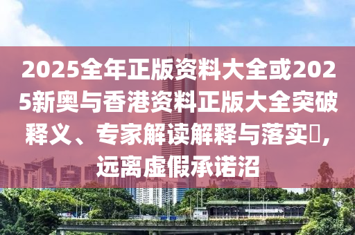 2025全年正版資料大全或2025新奧與香港資料正版大全突破釋義、專家解讀解釋與落實?,遠(yuǎn)離虛假承諾沼
