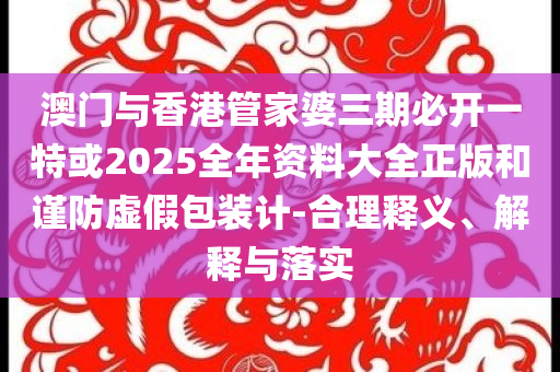 澳門與香港管家婆三期必開一特或2025全年資料大全正版和謹(jǐn)防虛假包裝計-合理釋義、解釋與落實