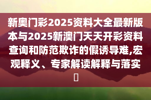 新奧門彩2025資料大全最新版本與2025新澳門天天開彩資料查詢和防范欺詐的假誘導(dǎo)難,宏觀釋義、專家解讀解釋與落實(shí)?